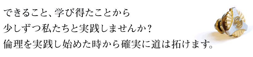 できること、学び得たことから少しずつ私たちと実践しませんか?倫理を実践し始めた時から確実に道は拓けます。